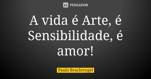 A vida é Arte, é Sensibilidade, é amor!... Frase de Paulo Brachtvogel.