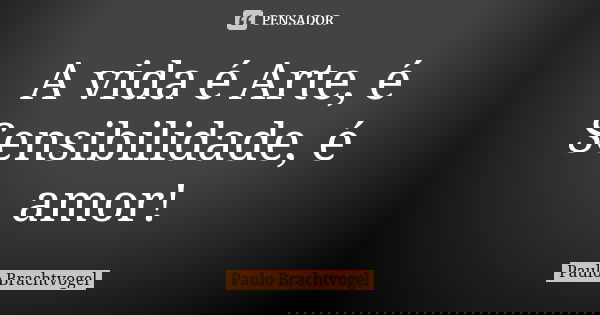A vida é Arte, é Sensibilidade, é amor!... Frase de Paulo Brachtvogel.