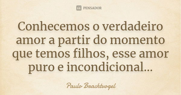 Conhecemos o verdadeiro amor a partir do momento que temos filhos, esse amor puro e incondicional...... Frase de Paulo Brachtvogel.