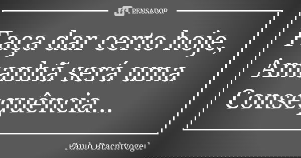 Faça dar certo hoje, Amanhã será uma Consequência...... Frase de Paulo Brachtvogel.
