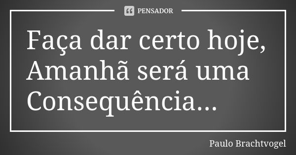 Faça dar certo hoje, Amanhã será uma Consequência...... Frase de Paulo Brachtvogel.