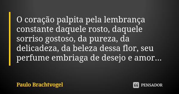 O coração palpita pela lembrança constante daquele rosto, daquele sorriso gostoso, da pureza, da delicadeza, da beleza dessa flor, seu perfume embriaga de desej... Frase de Paulo Brachtvogel.