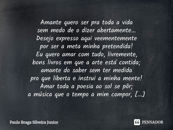 " AMANTE " Amante quero ser pra toda a vida
sem medo de o dizer abertamente...
Desejo expresso aqui veementemente
por ser a meta minha pretendida! Eu... Frase de Paulo Braga Silveira Junior.