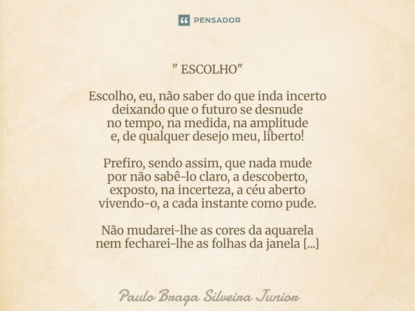 " ESCOLHO " Escolho, eu, não saber do que inda incerto deixando que o futuro se desnude no tempo, na medida, na amplitude e, de qualquer desejo meu, ... Frase de Paulo Braga Silveira Junior.