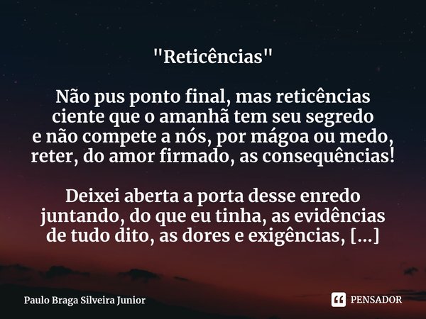 "Reticências" ⁠Não pus ponto final, mas reticências
ciente que o amanhã tem seu segredo
e não compete a nós, por mágoa ou medo,
reter, do amor firmado... Frase de Paulo Braga Silveira Junior.