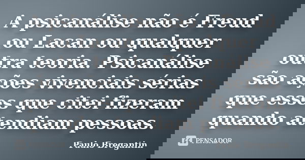 A psicanálise não é Freud ou Lacan ou qualquer outra teoria. Psicanálise são ações vivenciais sérias que esses que citei fizeram quando atendiam pessoas.... Frase de Paulo Bregantin.