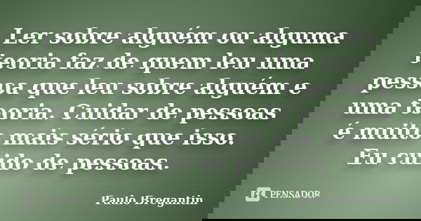 Ler sobre alguém ou alguma teoria faz de quem leu uma pessoa que leu sobre alguém e uma teoria. Cuidar de pessoas é muito mais sério que isso. Eu cuido de pesso... Frase de Paulo Bregantin.
