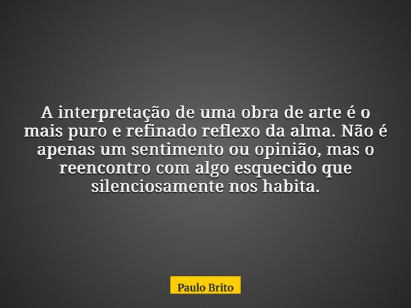 A interpretação de uma obra de arte é o mais puro e refinado reflexo da alma. Não é apenas um sentimento ou opinião, mas o reencontro com algo esquecido que sil... Frase de Paulo Brito.
