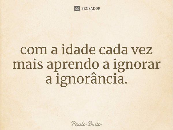 ⁠com a idade cada vez mais aprendo a ignorar a ignorância.... Frase de Paulo Brito.