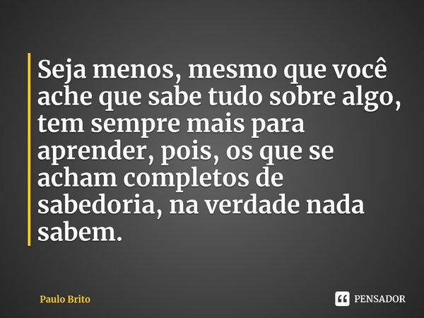 ⁠Seja menos, mesmo que você ache que sabe tudo sobre algo, tem sempre mais para aprender, pois, os que se acham completos de sabedoria, na verdade nada sabem.... Frase de Paulo Brito.