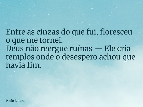 Entre as cinzas do que fui, floresceu o que me tornei. Deus não reergue ruínas — Ele cria templos onde o desespero achou que havia fim.... Frase de Paulo Butura.