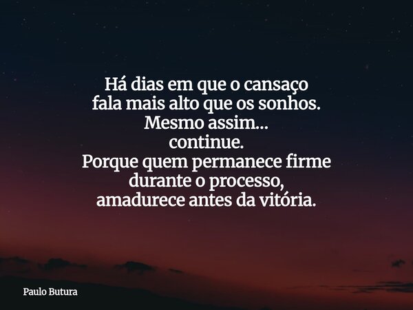 Há dias em que o cansaço fala mais alto que os sonhos. Mesmo assim… continue. Porque quem permanece firme durante o processo, amadurece antes da vitória.... Frase de Paulo Butura.