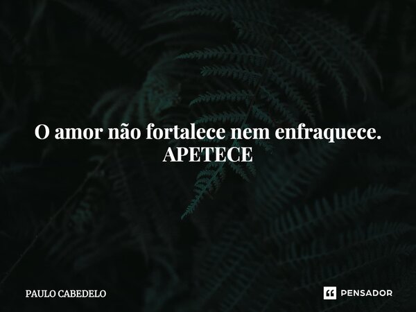 ⁠O amor não fortalece nem enfraquece. APETECE... Frase de PAULO CABEDELO.