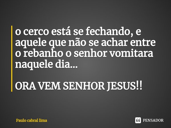 ⁠o cerco está se fechando, e aquele que não se achar entre o rebanho o senhor vomitara naquele dia... ORA VEM SENHOR JESUS!!... Frase de Paulo cabral lima.