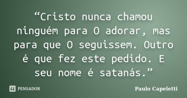 “Cristo nunca chamou ninguém para O adorar, mas para que O seguissem. Outro é que fez este pedido. E seu nome é satanás.”... Frase de Paulo Capeletti.