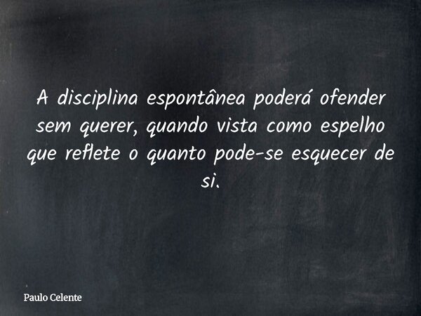 A disciplina espontânea poderá ofender sem querer, quando vista como espelho que reflete o quanto pode-se esquecer de si.... Frase de Paulo Celente.