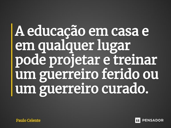 ⁠A educação em casa e em qualquer lugar pode projetar e treinar um guerreiro ferido ou um guerreiro curado.... Frase de Paulo Celente.