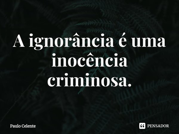 A ignorância é uma inocência criminosa.... Frase de Paulo Celente.