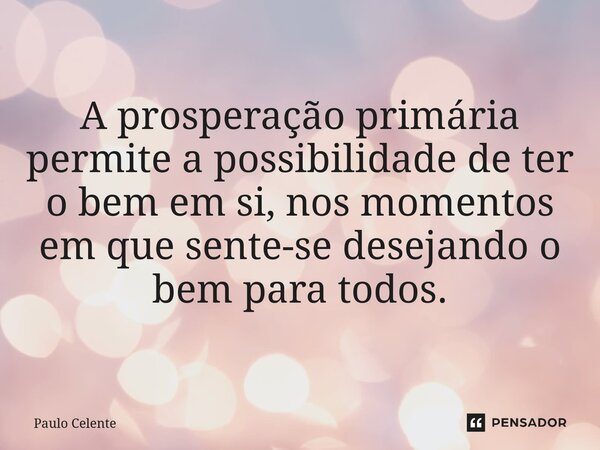 A prosperação primária permite a possibilidade de ter o bem em si, nos momentos em que sente-se desejando o bem para todos.... Frase de Paulo Celente.