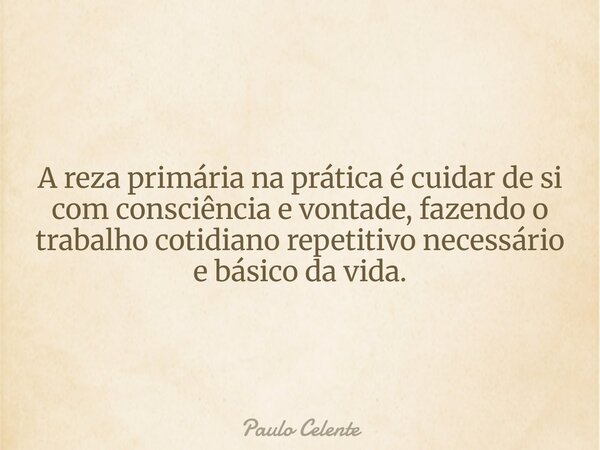 A reza primária na prática é cuidar de si com consciência e vontade, fazendo o trabalho cotidiano repetitivo necessário e básico da vida.... Frase de Paulo Celente.