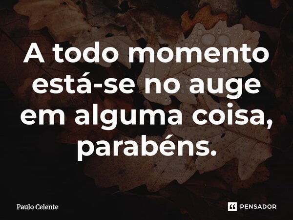 ⁠A todo momento está-se no auge em alguma coisa, parabéns.... Frase de Paulo Celente.