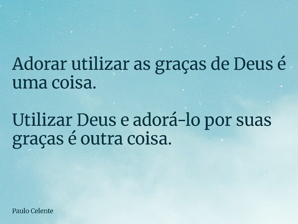 Adorar utilizar as graças de Deus é uma coisa. Utilizar Deus e adorá-lo por suas graças é outra coisa.... Frase de Paulo Celente.