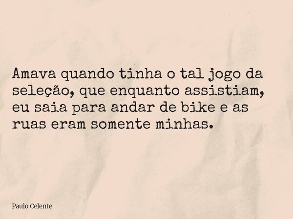 Amava quando tinha o tal jogo da seleção, que enquanto assistiam, eu saia para andar de bike e as ruas eram somente minhas.... Frase de Paulo Celente.