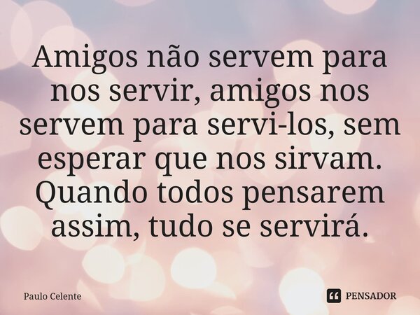 ⁠Amigos não servem para nos servir, amigos nos servem para servi-los, sem esperar que nos sirvam. Quando todos pensarem assim, tudo se servirá.... Frase de Paulo Celente.