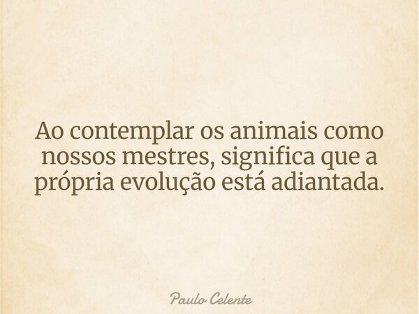 Ao contemplar os animais como nossos mestres, significa que a própria evolução está adiantada.... Frase de Paulo Celente.