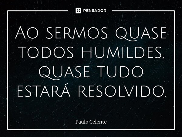 Ao sermos quase todos humildes, quase tudo estará resolvido.... Frase de Paulo Celente.