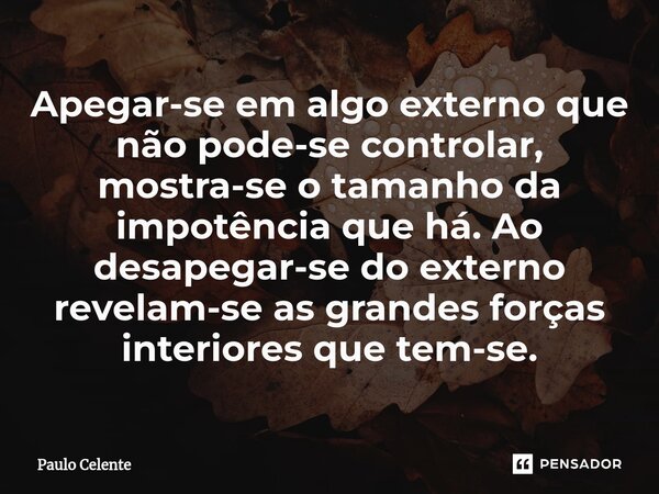⁠Apegar-se em algo externo que não pode-se controlar, mostra-se o tamanho da impotência que há. Ao desapegar-se do externo revelam-se as grandes forças interior... Frase de Paulo Celente.