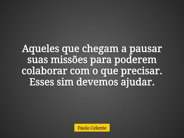 Aqueles que chegam a pausar suas missões para poderem colaborar com o que precisar. Esses sim devemos ajudar.... Frase de Paulo Celente.
