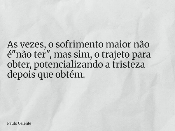 As vezes, o sofrimento maior não é "não ter", mas sim, o trajeto para obter, potencializando a tristeza depois que obtém.... Frase de Paulo Celente.