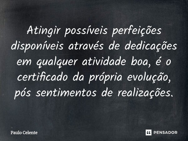 ⁠Atingir possíveis perfeições disponíveis através de dedicações em qualquer atividade boa, é o certificado da própria evolução, pós sentimentos de realizações.... Frase de Paulo Celente.