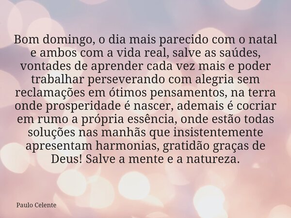 Bom domingo, o dia mais parecido com o natal e ambos com a vida real, salve as saúdes, vontades de aprender cada vez mais e poder trabalhar perseverando com ale... Frase de Paulo Celente.