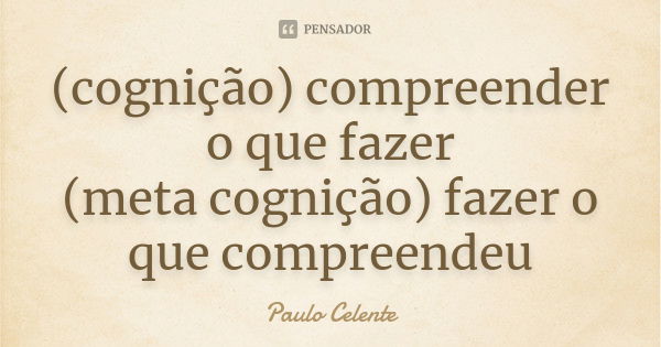 (cognição) compreender o que fazer (meta cognição) fazer o que compreendeu... Frase de Paulo Celente.