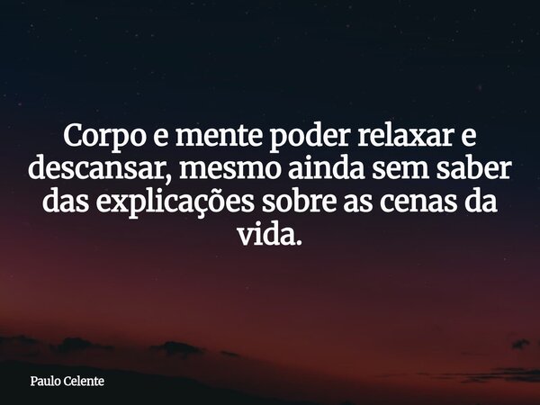 Corpo e mente poder relaxar e descansar, mesmo ainda sem saber das explicações sobre as cenas da vida.... Frase de Paulo Celente.