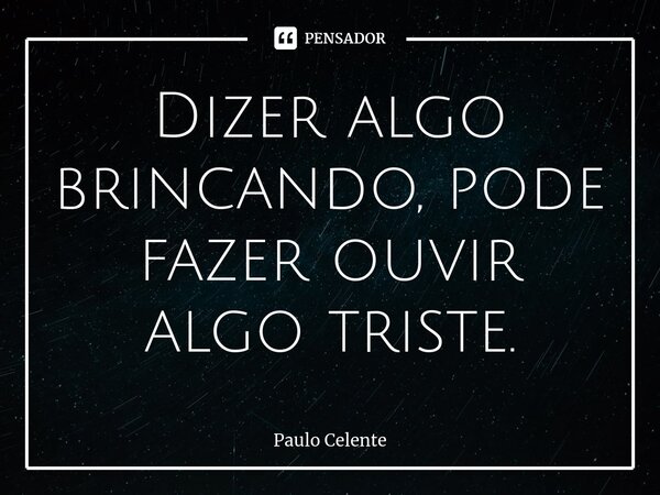 ⁠Dizer algo brincando, pode fazer ouvir algo triste.... Frase de Paulo Celente.