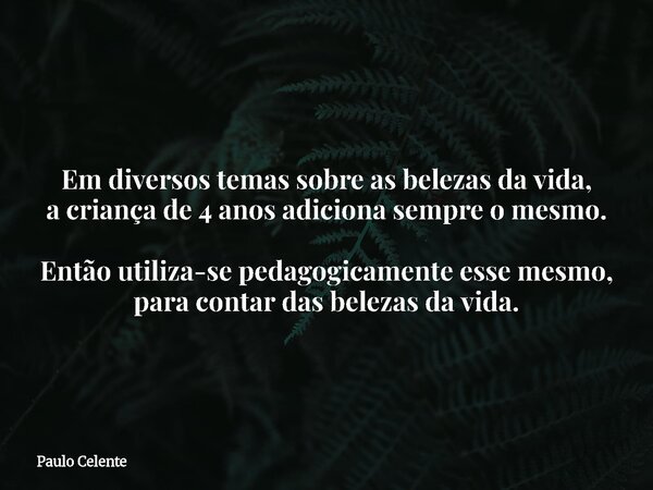 Em diversos temas sobre as belezas da vida, a criança de 4 anos adiciona sempre o mesmo. Então utiliza-se pedagogicamente esse mesmo, para contar das belezas da... Frase de Paulo Celente.
