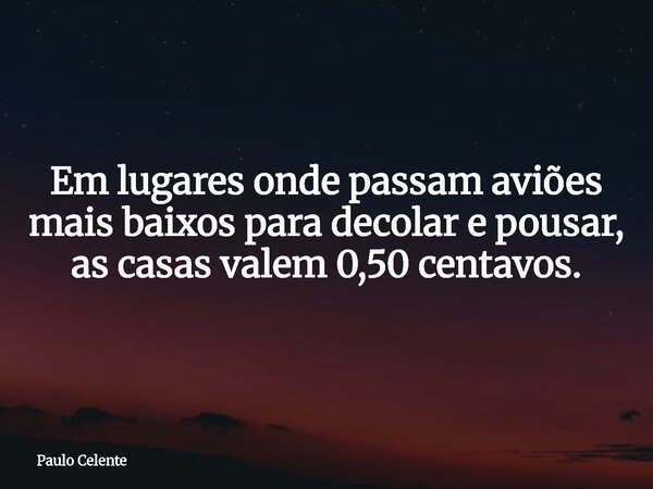 Em lugares onde passam aviões mais baixos para decolar e pousar, as casas valem 0,50 centavos.... Frase de Paulo Celente.