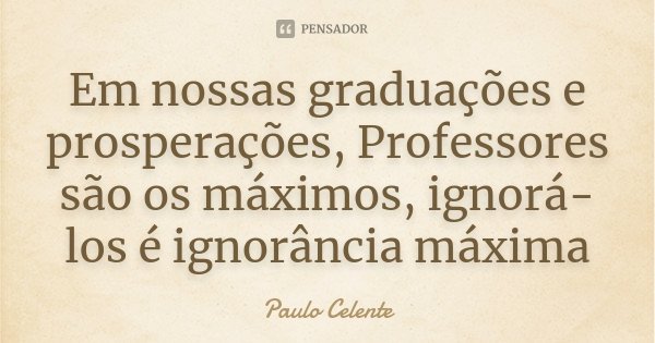 Em nossas graduações e prosperações, Professores são os máximos, ignorá-los é ignorância máxima... Frase de Paulo Celente.