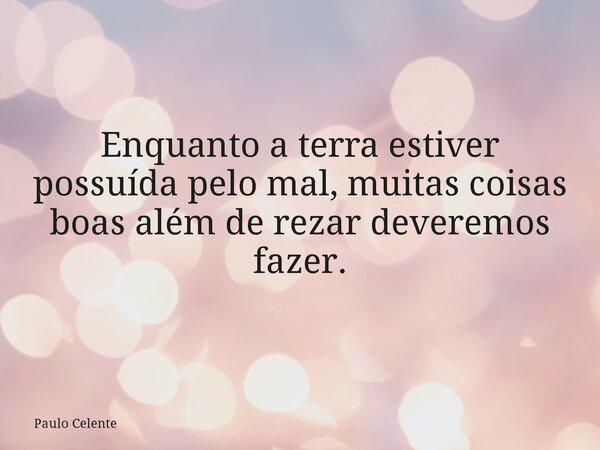 Enquanto a terra estiver possuída pelo mal, muitas coisas boas além de rezar deveremos fazer.... Frase de Paulo Celente.