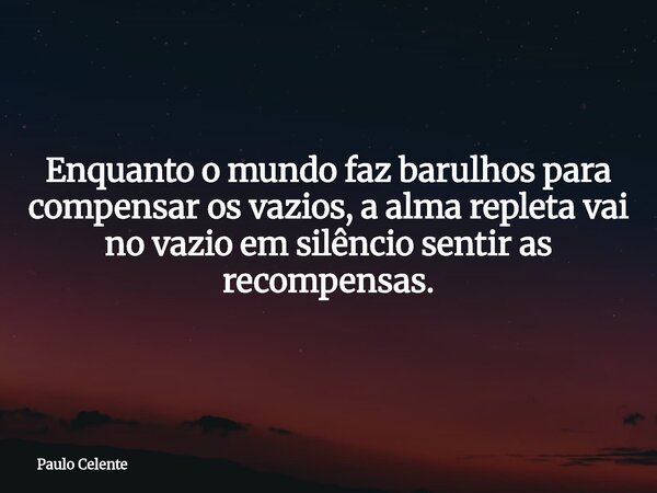 Enquanto o mundo faz barulhos para compensar os vazios, a alma repleta vai no vazio em silêncio sentir as recompensas.... Frase de Paulo Celente.