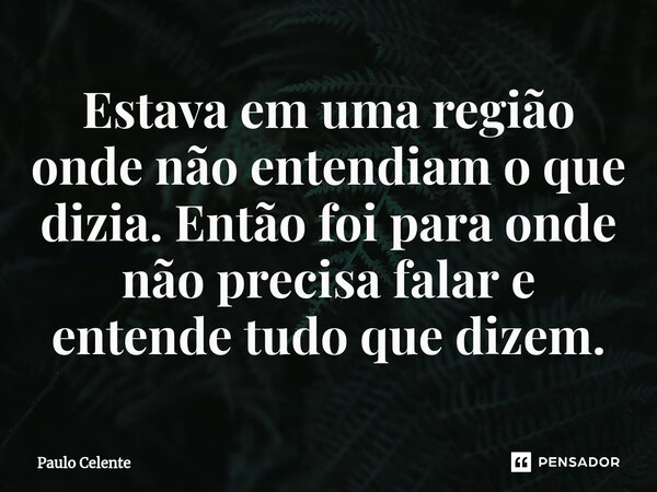 Estava em uma região onde não entendiam o que dizia. Então foi para onde não precisa falar e entende tudo que dizem.... Frase de Paulo Celente.