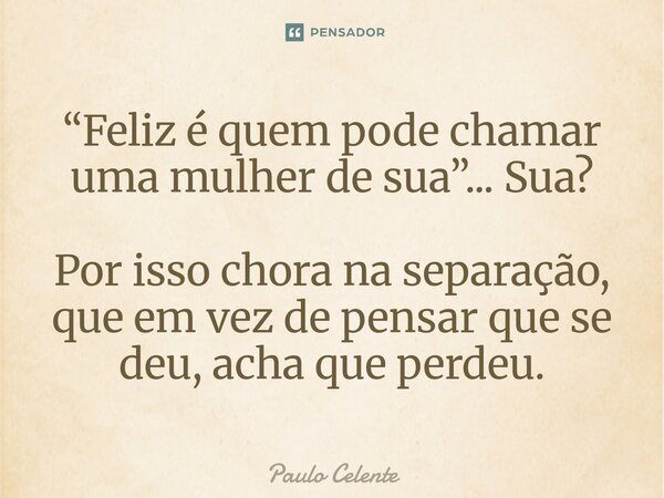 ⁠“Feliz é quem pode chamar uma mulher de sua”... Sua? Por isso chora na separação, que em vez de pensar que se deu, acha que perdeu.... Frase de Paulo Celente.