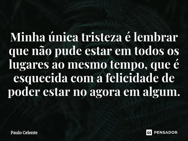⁠Minha única tristeza é lembrar que não pude estar em todos os lugares ao mesmo tempo, que é esquecida com a felicidade de poder estar no agora em algum.... Frase de Paulo Celente.