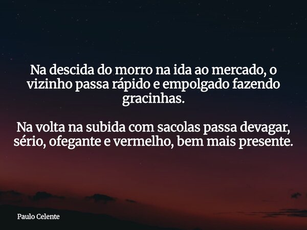 Na descida do morro na ida ao mercado, o vizinho passa rápido e empolgado fazendo gracinhas. Na volta na subida com sacolas passa devagar, sério, ofegante e ver... Frase de Paulo Celente.