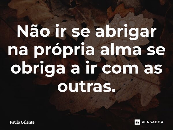 ⁠Não ir se abrigar na própria alma se obriga a ir com as outras.... Frase de Paulo Celente.