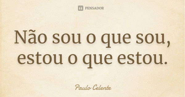 Não sou o que sou, estou o que estou.... Frase de Paulo Celente.