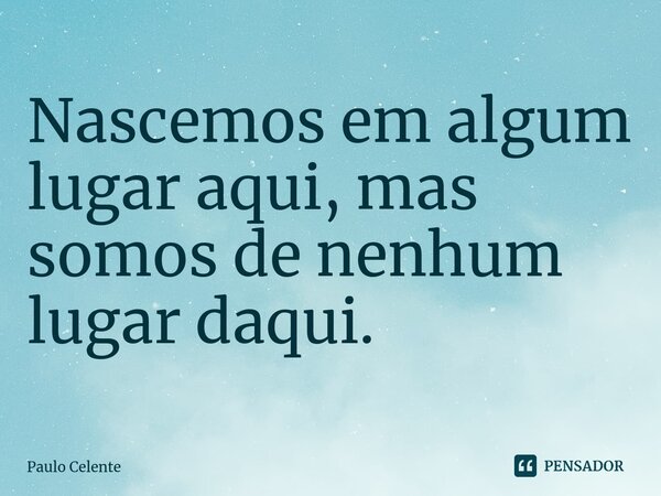 ⁠Nascemos em algum lugar aqui, mas somos de nenhum lugar daqui.... Frase de Paulo Celente.